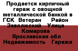 Продается кирпичный гараж с овощной металлической банкой в ГСК «Ветеран»  › Район ­ Заволжский › Улица ­ Комарова - Ярославская обл. Недвижимость » Гаражи   